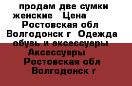 продам две сумки женские › Цена ­ 600 - Ростовская обл., Волгодонск г. Одежда, обувь и аксессуары » Аксессуары   . Ростовская обл.,Волгодонск г.